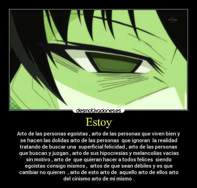 Estoy - Arto de las personas egoístas , arto de las personas que viven bien y
se hacen las dolidas arto de las personas que ignoran la realidad
tratando de buscar una superficial felicidad , arto de las personas
que buscan y juzgan , arto de sus hipocresías y melancolías vacias
sin motivo , arto de que quieran hacer a todos felices siendo
egoístas consigo mismos , artos de que sean débiles y es que
cambiar no quieren , arto de esto arto de aquello arto de ellos arto
del cinismo arto de mi mismo .