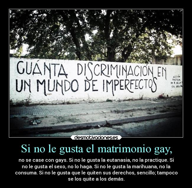 Si no le gusta el matrimonio gay, - no se case con gays. Si no le gusta la eutanasia, no la practique. Si
no le gusta el sexo, no lo haga. Si no le gusta la marihuana, no la
consuma. Si no le gusta que le quiten sus derechos, sencillo; tampoco
se los quite a los demás.