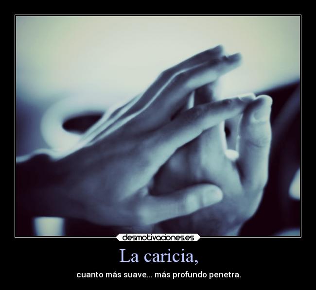 La caricia, - cuanto más suave... más profundo penetra.
