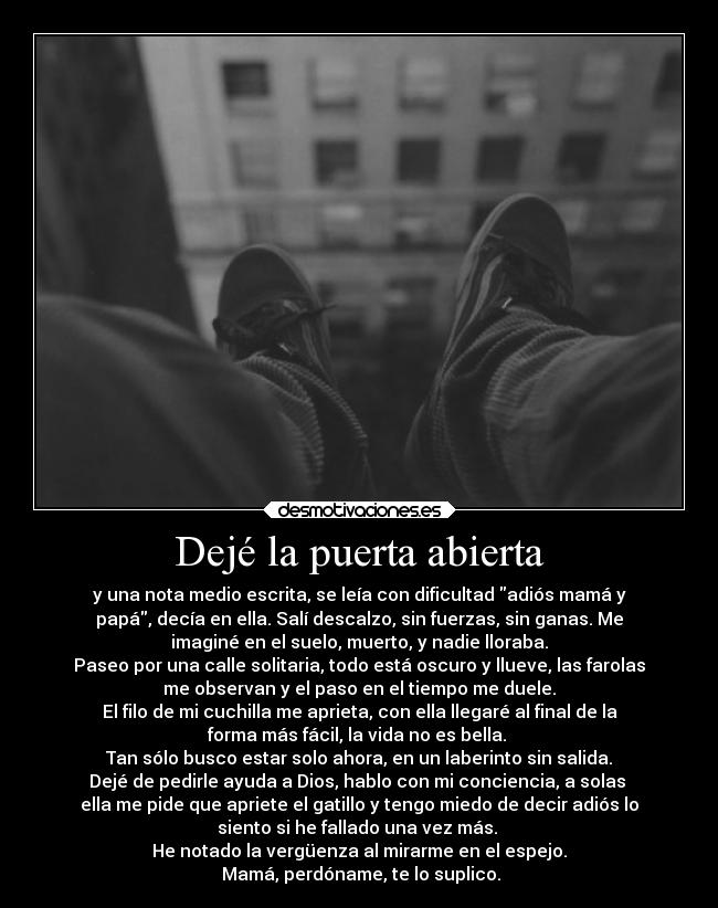 Dejé la puerta abierta - y una nota medio escrita, se leía con dificultad adiós mamá y
papá, decía en ella. Salí descalzo, sin fuerzas, sin ganas. Me
imaginé en el suelo, muerto, y nadie lloraba.
Paseo por una calle solitaria, todo está oscuro y llueve, las farolas
me observan y el paso en el tiempo me duele.
El filo de mi cuchilla me aprieta, con ella llegaré al final de la
forma más fácil, la vida no es bella.
Tan sólo busco estar solo ahora, en un laberinto sin salida.
Dejé de pedirle ayuda a Dios, hablo con mi conciencia, a solas
ella me pide que apriete el gatillo y tengo miedo de decir adiós lo
siento si he fallado una vez más.
He notado la vergüenza al mirarme en el espejo.
Mamá, perdóname, te lo suplico.