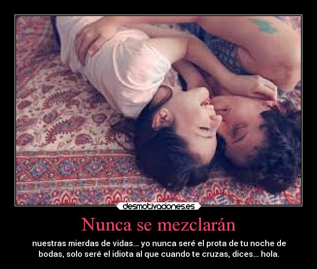 Nunca se mezclarán - nuestras mierdas de vidas... yo nunca seré el prota de tu noche de
bodas, solo seré el idiota al que cuando te cruzas, dices... hola.