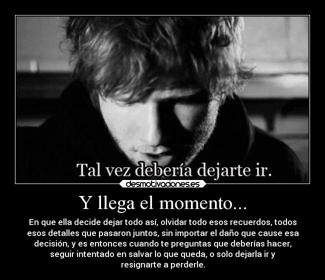 Y llega el momento... - En que ella decide dejar todo así, olvidar todo esos recuerdos, todos
esos detalles que pasaron juntos, sin importar el daño que cause esa
decisión, y es entonces cuando te preguntas que deberías hacer,
seguir intentado en salvar lo que queda, o solo dejarla ir y
resignarte a perderle.