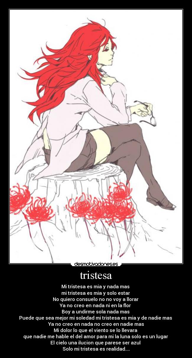 tristesa - Mi tristesa es mia y nada mas
mi tristesa es mia y solo estar
No quiero consuelo no no voy a llorar
Ya no creo en nada ni en la flor
Boy a undirme sola nada mas
Puede que sea mejor mi soledad mi tristesa es mia y de nadie mas
Ya no creo en nada no creo en nadie mas
Mi dolor lo que el viento se lo llevara
que nadie me hable el del amor para mi la luna solo es un lugar
El cielo una ilucion que parese ser azul
Solo mi tristesa es realidad....