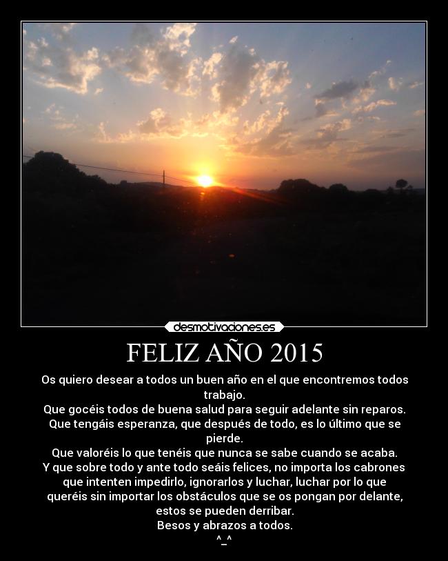 FELIZ AÑO 2015 - Os quiero desear a todos un buen año en el que encontremos todos
trabajo.
Que gocéis todos de buena salud para seguir adelante sin reparos.
Que tengáis esperanza, que después de todo, es lo último que se
pierde.
Que valoréis lo que tenéis que nunca se sabe cuando se acaba.
Y que sobre todo y ante todo seáis felices, no importa los cabrones
que intenten impedirlo, ignorarlos y luchar, luchar por lo que
queréis sin importar los obstáculos que se os pongan por delante,
estos se pueden derribar.
Besos y abrazos a todos.
^_^