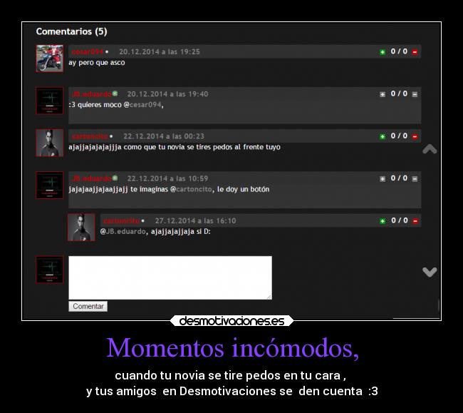 Momentos incómodos, - cuando tu novia se tire pedos en tu cara ,
y tus amigos en Desmotivaciones se den cuenta :3