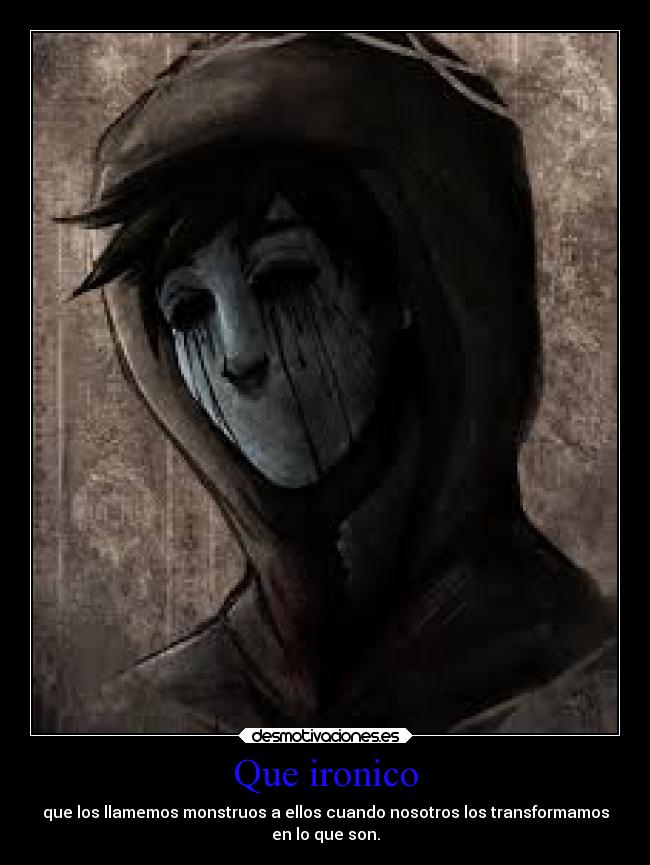 Que ironico - que los llamemos monstruos a ellos cuando nosotros los transformamos
en lo que son.