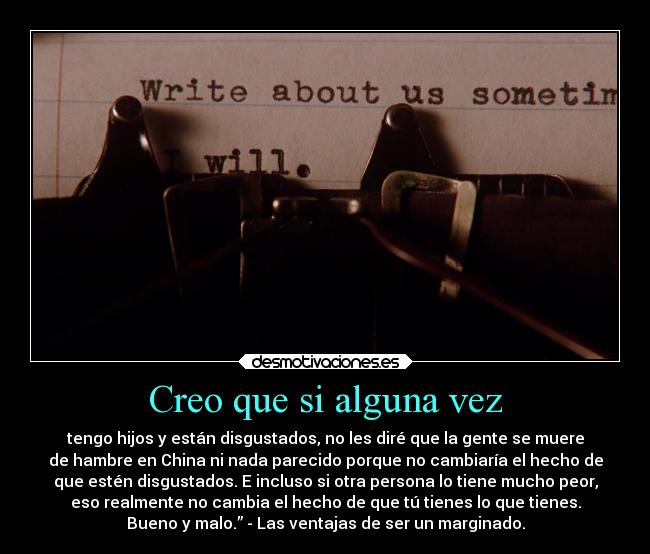 Creo que si alguna vez - tengo hijos y están disgustados, no les diré que la gente se muere
de hambre en China ni nada parecido porque no cambiaría el hecho de
que estén disgustados. E incluso si otra persona lo tiene mucho peor,
eso realmente no cambia el hecho de que tú tienes lo que tienes.
Bueno y malo.” - Las ventajas de ser un marginado.