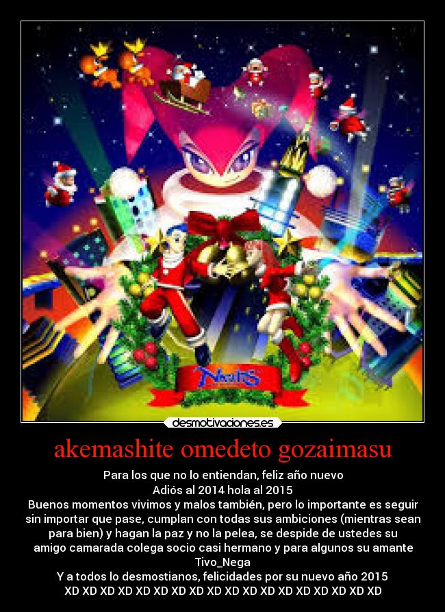 akemashite omedeto gozaimasu - Para los que no lo entiendan, feliz año nuevo
Adiós al 2014 hola al 2015
Buenos momentos vivimos y malos también, pero lo importante es seguir
sin importar que pase, cumplan con todas sus ambiciones (mientras sean
para bien) y hagan la paz y no la pelea, se despide de ustedes su
amigo camarada colega socio casi hermano y para algunos su amante
Tivo_Nega
Y a todos lo desmostianos, felicidades por su nuevo año 2015
XD XD XD XD XD XD XD XD XD XD XD XD XD XD XD XD XD XD