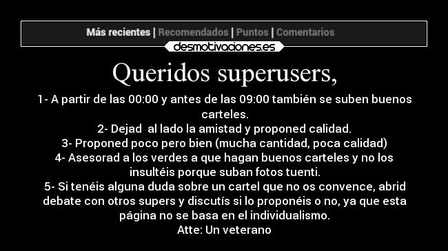 Queridos superusers, - 1- A partir de las 00:00 y antes de las 09:00 también se suben buenos
carteles.
2- Dejad  al lado la amistad y proponed calidad.
3- Proponed poco pero bien (mucha cantidad, poca calidad)
4- Asesorad a los verdes a que hagan buenos carteles y no los
insultéis porque suban fotos tuenti.
5- Si tenéis alguna duda sobre un cartel que no os convence, abrid
debate con otros supers y discutís si lo proponéis o no, ya que esta
página no se basa en el individualismo.
Atte: Un veterano