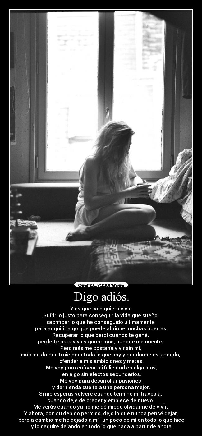 Digo adiós. - Y es que solo quiero vivir.
 Sufrir lo justo para conseguir la vida que sueño, 
sacrificar lo que he conseguido últimamente 
para adquirir algo que puede abrirme muchas puertas.
Recuperar lo que perdí cuando te gané, 
perderte para vivir y ganar más; aunque me cueste. 
Pero más me costaría vivir sin mí, 
más me dolería traicionar todo lo que soy y quedarme estancada, 
ofender a mis ambiciones y metas.
Me voy para enfocar mi felicidad en algo más,
en algo sin efectos secundarios.
Me voy para desarrollar pasiones 
y dar rienda suelta a una persona mejor.
Si me esperas volveré cuando termine mi travesía, 
cuando deje de crecer y empiece de nuevo. 
Me verás cuando ya no me dé miedo olvidarme de vivir. 
Y ahora, con su debido permiso, dejo lo que nunca pensé dejar,
 pero a cambio me he dejado a mí,  un poco de mí en todo lo que hice;
 y lo seguiré dejando en todo lo que haga a partir de ahora.