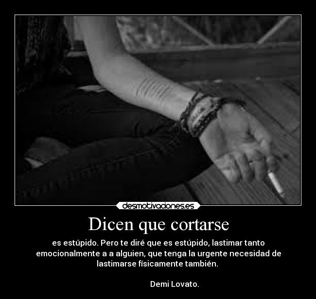 Dicen que cortarse - es estúpido. Pero te diré que es estúpido, lastimar tanto
emocionalmente a a alguien, que tenga la urgente necesidad de
lastimarse físicamente también.
Demi Lovato.