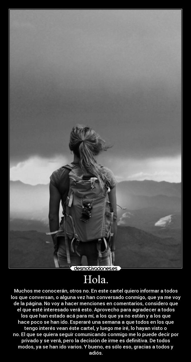 Hola. - Muchos me conocerán, otros no. En este cartel quiero informar a todos
los que conversan, o alguna vez han conversado conmigo, que ya me voy
de la página. No voy a hacer menciones en comentarios, considero que
el que esté interesado verá esto. Aprovecho para agradecer a todos
los que han estado acá para mí, a los que ya no están y a los que
hace poco se han ido. Esperaré una semana a que todos en los que
tengo interés vean éste cartel, y luego me iré, lo hayan visto o
no. El que se quiera seguir comunicando conmigo me lo puede decir por
privado y se verá, pero la decisión de irme es definitiva. De todos
modos, ya se han ido varios. Y bueno, es sólo eso, gracias a todos y
adiós.