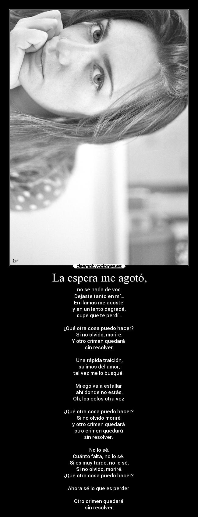 La espera me agotó, - no sé nada de vos.
Dejaste tanto en mí...
En llamas me acosté 
y en un lento degradé,
supe que te perdí...

¿Qué otra cosa puedo hacer? 
Si no olvido, moriré.
Y otro crimen quedará 
sin resolver.

Una rápida traición,
salimos del amor,
tal vez me lo busqué. 

Mi ego va a estallar 
ahí donde no estás.
Oh, los celos otra vez 

¿Qué otra cosa puedo hacer? 
Si no olvido moriré 
y otro crimen quedará 
otro crimen quedará 
sin resolver. 

No lo sé.
Cuánto falta, no lo sé. 
Si es muy tarde, no lo sé.
Si no olvido, moriré.
¿Que otra cosa puedo hacer? 

Ahora sé lo que es perder 

Otro crimen quedará 
sin resolver.