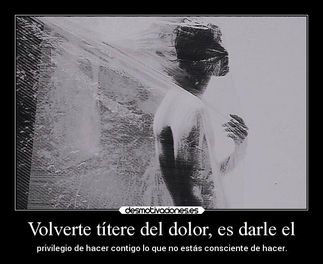 Volverte títere del dolor, es darle el - privilegio de hacer contigo lo que no estás consciente de hacer.