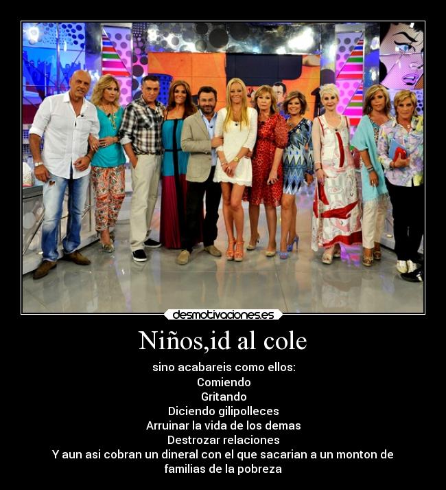 Niños,id al cole - sino acabareis como ellos:
Comiendo
Gritando
Diciendo gilipolleces
Arruinar la vida de los demas
Destrozar relaciones
Y aun asi cobran un dineral con el que sacarian a un monton de
familias de la pobreza