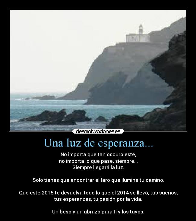 Una luz de esperanza... - No importa que tan oscuro esté,
no importa lo que pase, siempre...
Siempre llegará la luz.
Solo tienes que encontrar el faro que ilumine tu camino.
Que este 2015 te devuelva todo lo que el 2014 se llevó, tus sueños,
tus esperanzas, tu pasión por la vida.
Un beso y un abrazo para ti y los tuyos.