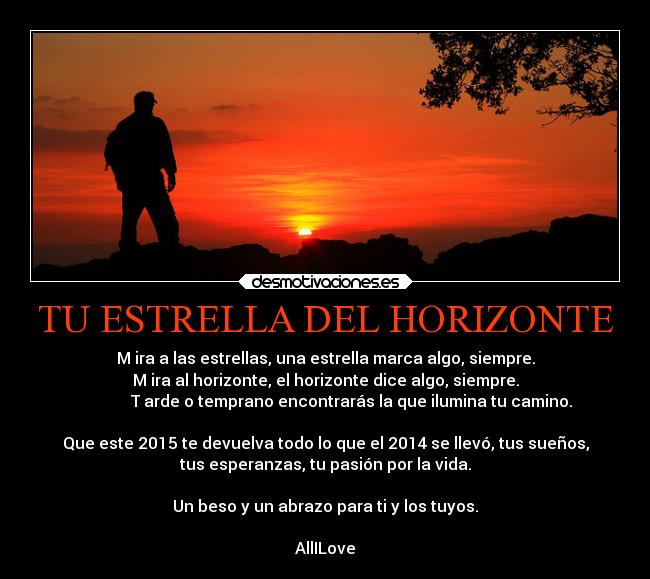 TU ESTRELLA DEL HORIZONTE - M ira a las estrellas, una estrella marca algo, siempre.
M ira al horizonte, el horizonte dice algo, siempre.
T arde o temprano encontrarás la que ilumina tu camino.
Que este 2015 te devuelva todo lo que el 2014 se llevó, tus sueños,
tus esperanzas, tu pasión por la vida.
Un beso y un abrazo para ti y los tuyos.
AllILove
