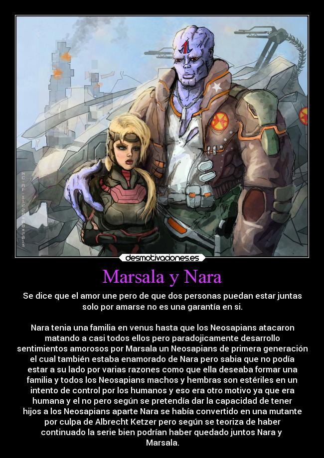 Marsala y Nara - Se dice que el amor une pero de que dos personas puedan estar juntas
solo por amarse no es una garantía en si.

Nara tenia una familia en venus hasta que los Neosapians atacaron
matando a casi todos ellos pero paradojicamente desarrollo
sentimientos amorosos por Marsala un Neosapians de primera generación
el cual también estaba enamorado de Nara pero sabia que no podía
estar a su lado por varias razones como que ella deseaba formar una
familia y todos los Neosapians machos y hembras son estériles en un
intento de control por los humanos y eso era otro motivo ya que era
humana y el no pero según se pretendía dar la capacidad de tener
hijos a los Neosapians aparte Nara se había convertido en una mutante
por culpa de Albrecht Ketzer pero según se teoriza de haber
continuado la serie bien podrían haber quedado juntos Nara y 
Marsala.