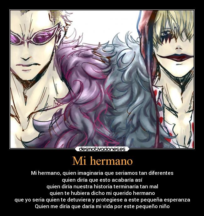 Mi hermano - Mi hermano, quien imaginaria que seriamos tan diferentes
quien diría que esto acabaría así
quien diría nuestra historia terminaría tan mal
quien te hubiera dicho mi querido hermano
que yo seria quien te detuviera y protegiese a este pequeña esperanza
Quien me diría que daría mi vida por este pequeño niño