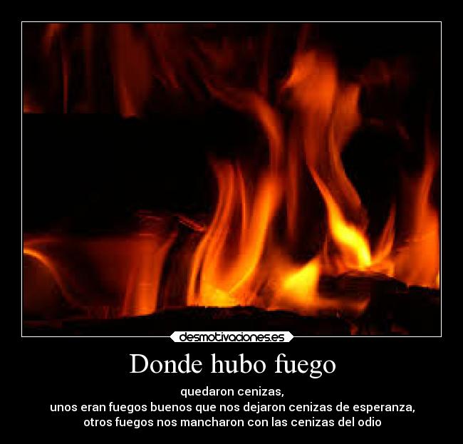 Donde hubo fuego - quedaron cenizas,
unos eran fuegos buenos que nos dejaron cenizas de esperanza,
otros fuegos nos mancharon con las cenizas del odio
