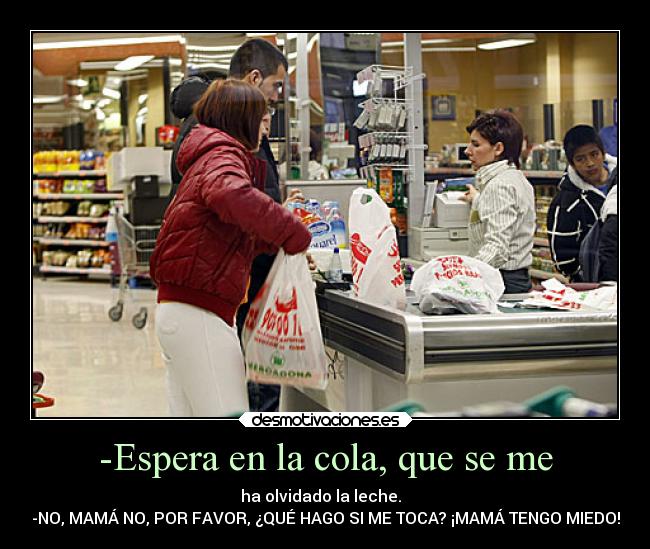 -Espera en la cola, que se me - ha olvidado la leche.  
-NO, MAMÁ NO, POR FAVOR, ¿QUÉ HAGO SI ME TOCA? ¡MAMÁ TENGO MIEDO!