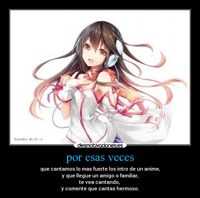 por esas veces - que cantamos lo mas fuerte los intro de un anime,
y que llegue un amigo o familiar,
te vea cantando, 
y comente que cantas hermoso.