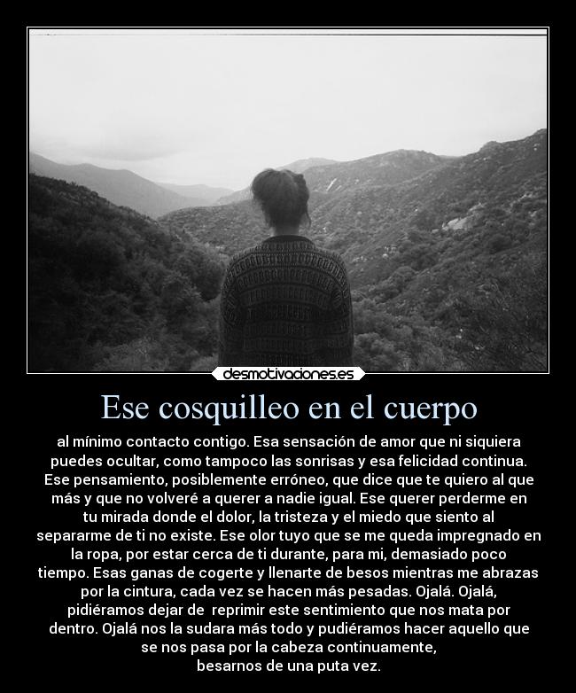 Ese cosquilleo en el cuerpo - al mínimo contacto contigo. Esa sensación de amor que ni siquiera
puedes ocultar, como tampoco las sonrisas y esa felicidad continua.
Ese pensamiento, posiblemente erróneo, que dice que te quiero al que
más y que no volveré a querer a nadie igual. Ese querer perderme en
tu mirada donde el dolor, la tristeza y el miedo que siento al
separarme de ti no existe. Ese olor tuyo que se me queda impregnado en
la ropa, por estar cerca de ti durante, para mi, demasiado poco
tiempo. Esas ganas de cogerte y llenarte de besos mientras me abrazas
por la cintura, cada vez se hacen más pesadas. Ojalá. Ojalá,
pidiéramos dejar de  reprimir este sentimiento que nos mata por
dentro. Ojalá nos la sudara más todo y pudiéramos hacer aquello que
se nos pasa por la cabeza continuamente,
besarnos de una puta vez.