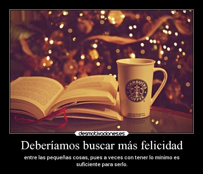 Deberíamos buscar más felicidad - entre las pequeñas cosas, pues a veces con tener lo mínimo es
suficiente para serlo.