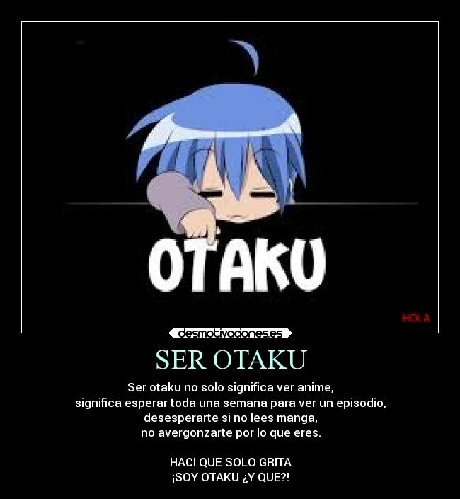 SER OTAKU - Ser otaku no solo significa ver anime,
significa esperar toda una semana para ver un episodio,
desesperarte si no lees manga,
no avergonzarte por lo que eres.
HACI QUE SOLO GRITA
¡SOY OTAKU ¿Y QUE?!