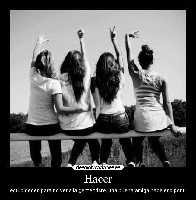 Hacer - estupideces para no ver a la gente triste, una buena amiga hace eso por ti.