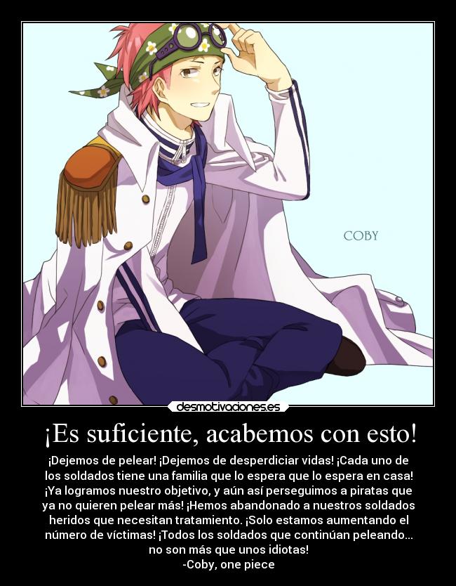 ¡Es suficiente, acabemos con esto! - ¡Dejemos de pelear! ¡Dejemos de desperdiciar vidas! ¡Cada uno de
los soldados tiene una familia que lo espera que lo espera en casa!
¡Ya logramos nuestro objetivo, y aún así perseguimos a piratas que
ya no quieren pelear más! ¡Hemos abandonado a nuestros soldados
heridos que necesitan tratamiento. ¡Solo estamos aumentando el
número de víctimas! ¡Todos los soldados que continúan peleando...
no son más que unos idiotas!
-Coby, one piece