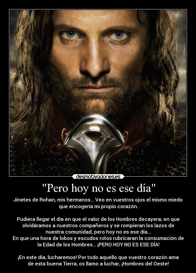 Pero hoy no es ese día - Jinetes de Rohan, mis hermanos... Veo en vuestros ojos el mismo miedo
que encogería mi propio corazón.

Pudiera llegar el día en que el valor de los Hombres decayera; en que
olvidáramos a nuestros compañeros y se rompieran los lazos de
nuestra comunidad, pero hoy no es ese día...
En que una hora de lobos y escudos rotos rubricaran la consumación de
la Edad de los Hombres... ¡PERO HOY NO ES ESE DÍA!

¡En este día, lucharemos! Por todo aquello que vuestro corazón ama
de esta buena Tierra, os llamo a luchar, ¡Hombres del Oeste!