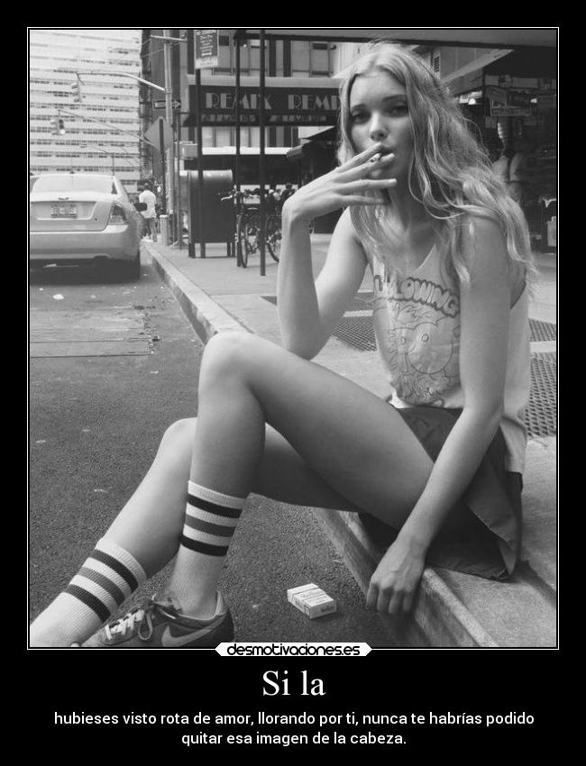 Si la - hubieses visto rota de amor, llorando por ti, nunca te habrías podido
quitar esa imagen de la cabeza.