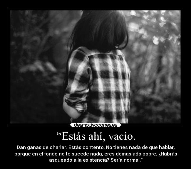 “Estás ahí, vacío. - Dan ganas de charlar. Estás contento. No tienes nada de que hablar,
porque en el fondo no te sucede nada, eres demasiado pobre. ¿Habrás
asqueado a la existencia? Sería normal.”