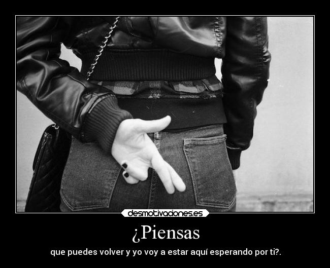 ¿Piensas - que puedes volver y yo voy a estar aquí esperando por ti?.