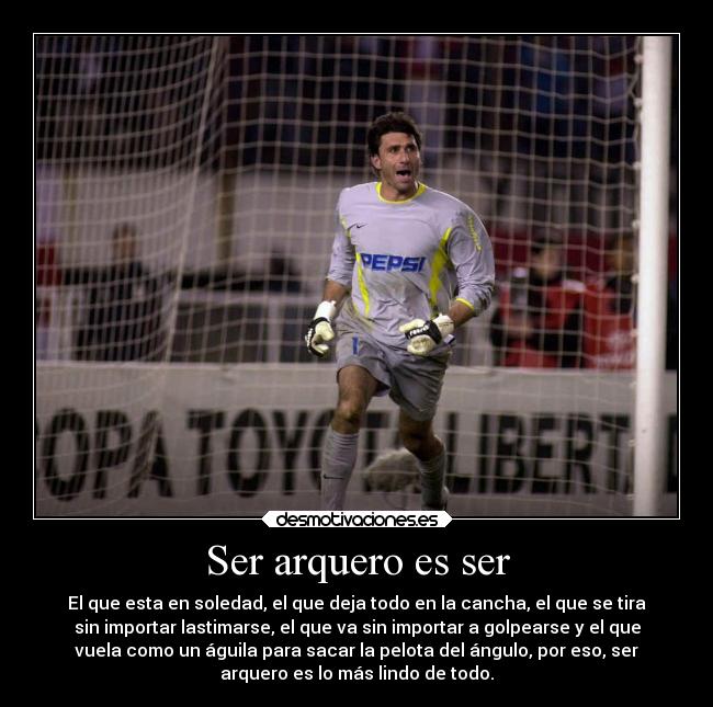 Ser arquero es ser - El que esta en soledad, el que deja todo en la cancha, el que se tira
sin importar lastimarse, el que va sin importar a golpearse y el que
vuela como un águila para sacar la pelota del ángulo, por eso, ser
arquero es lo más lindo de todo.