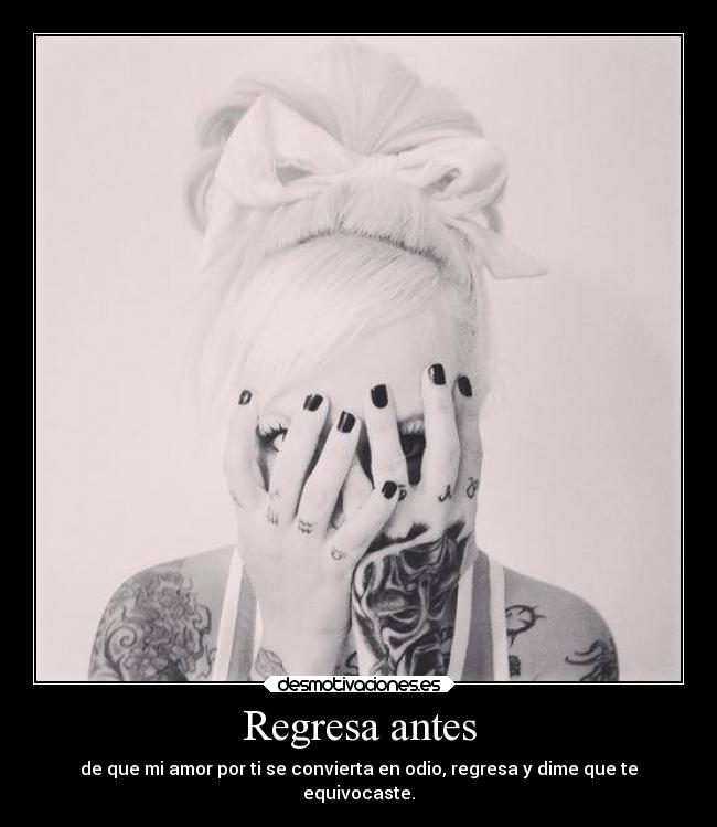 Regresa antes - de que mi amor por ti se convierta en odio, regresa y dime que te
equivocaste.