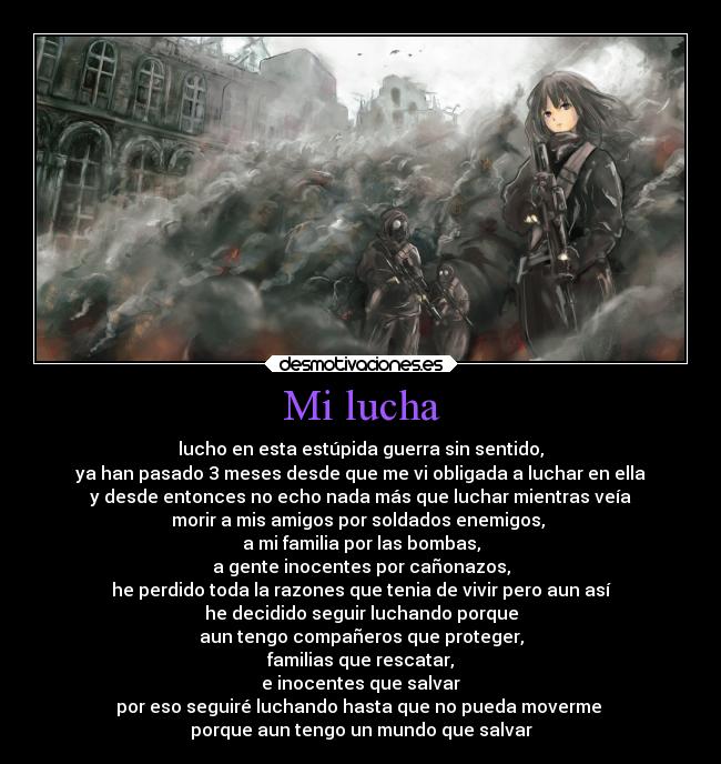 Mi lucha - lucho en esta estúpida guerra sin sentido,
ya han pasado 3 meses desde que me vi obligada a luchar en ella
y desde entonces no echo nada más que luchar mientras veía
morir a mis amigos por soldados enemigos,
a mi familia por las bombas,
a gente inocentes por cañonazos,
he perdido toda la razones que tenia de vivir pero aun así
he decidido seguir luchando porque
aun tengo compañeros que proteger,
familias que rescatar,
e inocentes que salvar
por eso seguiré luchando hasta que no pueda moverme
porque aun tengo un mundo que salvar