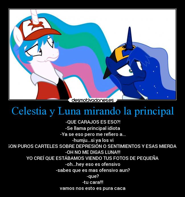 Celestia y Luna mirando la principal - -QUE CARAJOS ES ESO?!
-Se llama principal idiota
-Ya se eso pero me refiero a...
-humju...si ya los vi
-SON PUROS CARTELES SOBRE DEPRESIÓN O SENTIMIENTOS Y ESAS MIERDAS!
-OH NO ME DIGAS LUNA!!!
YO CREÍ QUE ESTÁBAMOS VIENDO TUS FOTOS DE PEQUEÑA
-oh...hey eso es ofensivo
-sabes que es mas ofensivo aun?
-que?
-tu cara!!!
vamos nos esto es pura caca