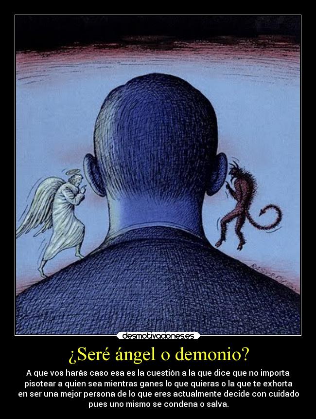 ¿Seré ángel o demonio? - A que vos harás caso esa es la cuestión a la que dice que no importa
pisotear a quien sea mientras ganes lo que quieras o la que te exhorta
en ser una mejor persona de lo que eres actualmente decide con cuidado
pues uno mismo se condena o salva.