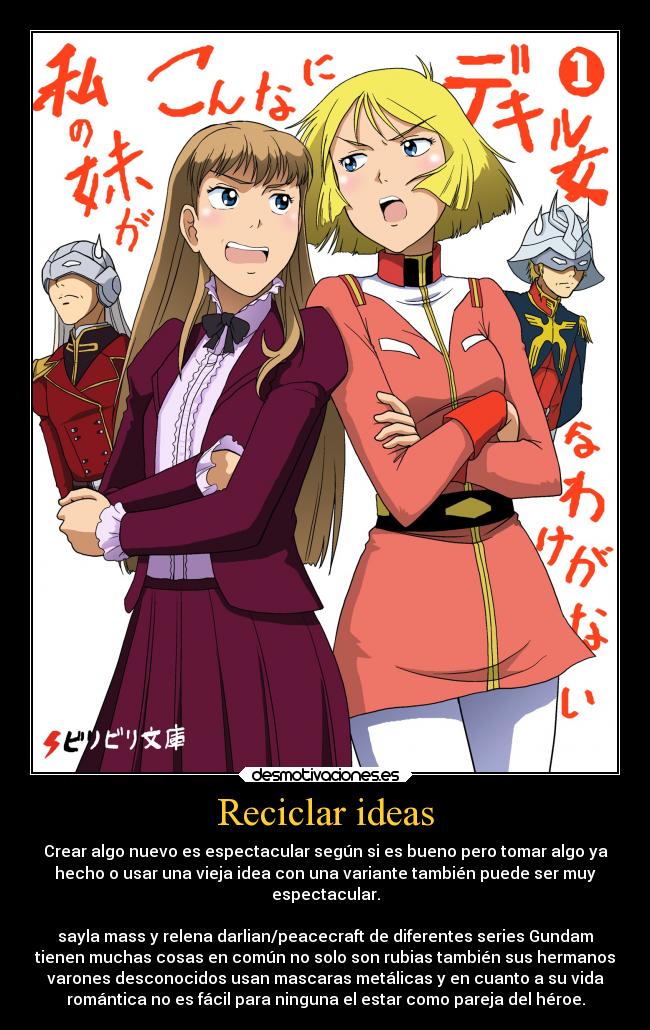 Reciclar ideas - Crear algo nuevo es espectacular según si es bueno pero tomar algo ya
hecho o usar una vieja idea con una variante también puede ser muy
espectacular.

sayla mass y relena darlian/peacecraft de diferentes series Gundam
tienen muchas cosas en común no solo son rubias también sus hermanos
varones desconocidos usan mascaras metálicas y en cuanto a su vida
romántica no es fácil para ninguna el estar como pareja del héroe.