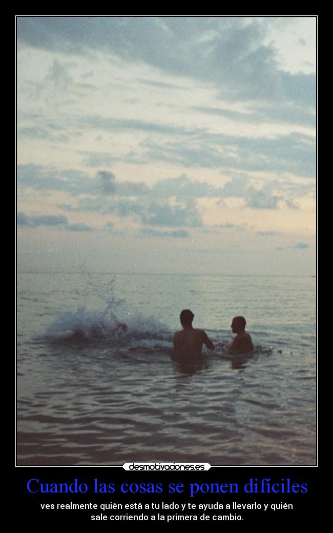 Cuando las cosas se ponen difíciles - ves realmente quién está a tu lado y te ayuda a llevarlo y quién
sale corriendo a la primera de cambio.