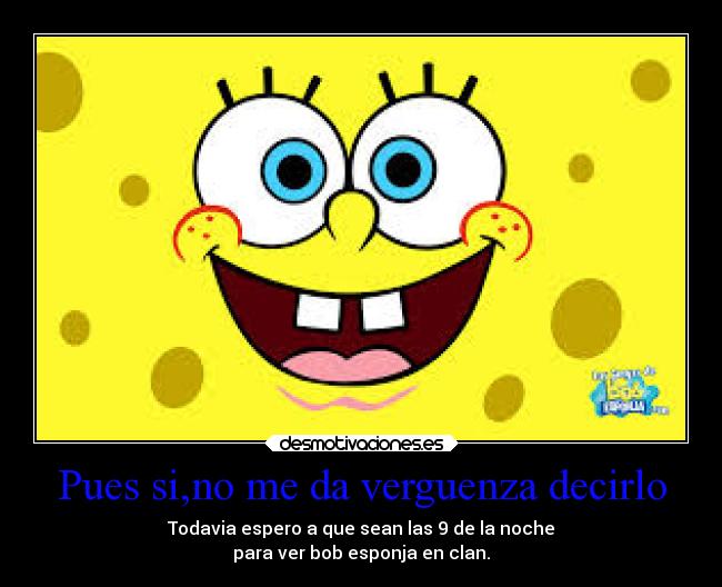 Pues si,no me da verguenza decirlo - Todavia espero a que sean las 9 de la noche
para ver bob esponja en clan.