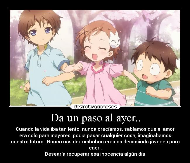 Da un paso al ayer.. - Cuando la vida iba tan lento, nunca crecíamos, sabíamos que el amor
era solo para mayores..podía pasar cualquier cosa, imaginábamos
nuestro futuro...Nunca nos derrumbaban eramos demasiado jóvenes para
caer..
Desearía recuperar esa inocencia algún dia