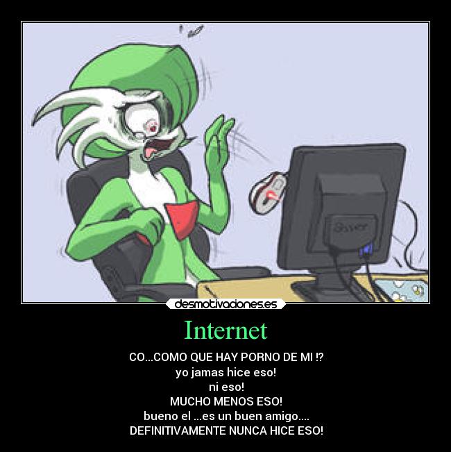 Internet - CO...COMO QUE HAY PORNO DE MI !?
yo jamas hice eso!
ni eso!
MUCHO MENOS ESO!
bueno el ...es un buen amigo....
DEFINITIVAMENTE NUNCA HICE ESO!