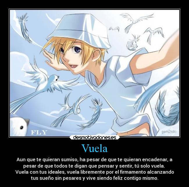 Vuela - Aun que te quieran sumiso, ha pesar de que te quieran encadenar, a
pesar de que todos te digan que pensar y sentir, tú solo vuela. 
Vuela con tus ideales, vuela libremente por el firmamento alcanzando
tus sueño sin pesares y vive siendo feliz contigo mismo.