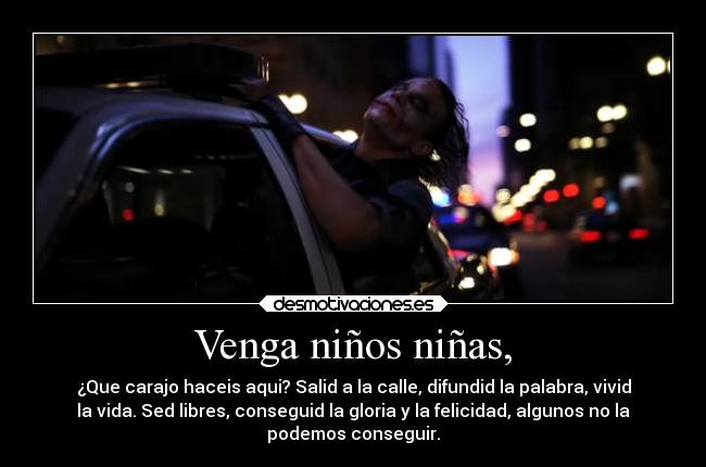 Venga niños niñas, - ¿Que carajo haceis aqui? Salid a la calle, difundid la palabra, vivid
la vida. Sed libres, conseguid la gloria y la felicidad, algunos no la
podemos conseguir.