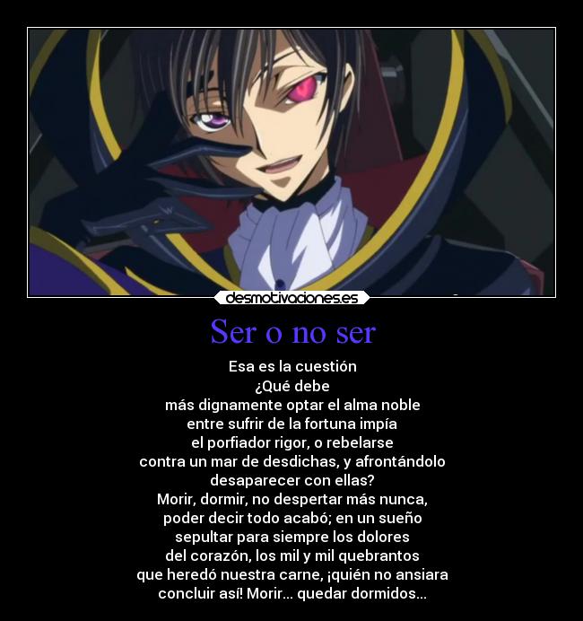 Ser o no ser - Esa es la cuestión
¿Qué debe
más dignamente optar el alma noble
entre sufrir de la fortuna impía
el porfiador rigor, o rebelarse
contra un mar de desdichas, y afrontándolo
desaparecer con ellas?
Morir, dormir, no despertar más nunca,
poder decir todo acabó; en un sueño
sepultar para siempre los dolores
del corazón, los mil y mil quebrantos
que heredó nuestra carne, ¡quién no ansiara
concluir así! Morir... quedar dormidos...