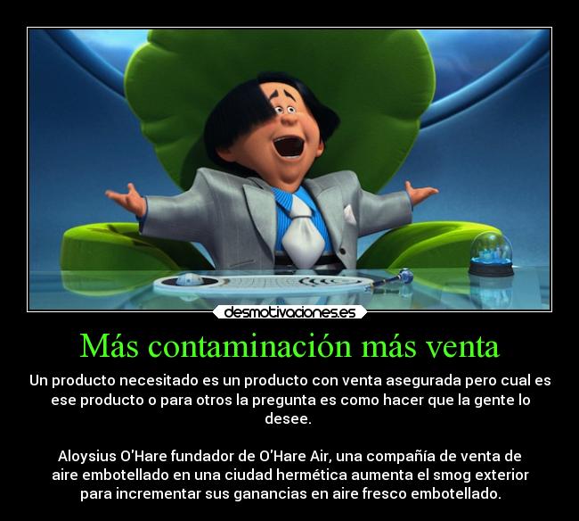 Más contaminación más venta - Un producto necesitado es un producto con venta asegurada pero cual es
ese producto o para otros la pregunta es como hacer que la gente lo
desee. 

Aloysius OHare fundador de OHare Air, una compañía de venta de
aire embotellado en una ciudad hermética aumenta el smog exterior
para incrementar sus ganancias en aire fresco embotellado.