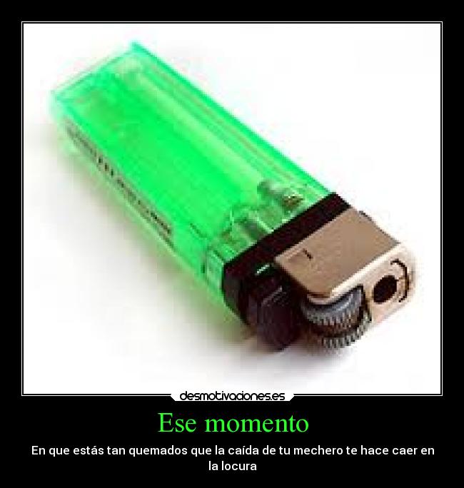 Ese momento - En que estás tan quemados que la caída de tu mechero te hace caer en
la locura